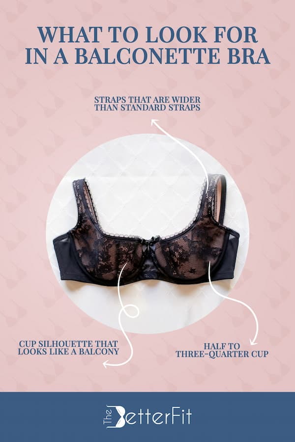 Balconette bras are designed with straps that are wider than standard straps and they have half to three-quarter cups that are made to look like a balcony
